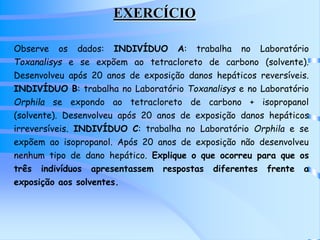 EXERCÍCIO 
Observe os dados: INDIVÍDUO A: trabalha no Laboratório 
Toxanalisys e se expõem ao tetracloreto de carbono (solvente). 
Desenvolveu após 20 anos de exposição danos hepáticos reversíveis. 
INDIVÍDUO B: trabalha no Laboratório Toxanalisys e no Laboratório 
Orphila se expondo ao tetracloreto de carbono + isopropanol 
(solvente). Desenvolveu após 20 anos de exposição danos hepáticos 
irreversíveis. INDIVÍDUO C: trabalha no Laboratório Orphila e se 
expõem ao isopropanol. Após 20 anos de exposição não desenvolveu 
nenhum tipo de dano hepático. Explique o que ocorreu para que os 
três indivíduos apresentassem respostas diferentes frente a 
exposição aos solventes. 
 