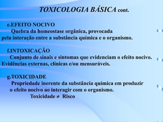 TOXICOLOGIA BÁSICA cont. 
e.EFEITO NOCIVO 
Quebra da homeostase orgânica, provocada 
pela interação entre a substância química e o organismo. 
f.INTOXICAÇÃO 
Conjunto de sinais e sintomas que evidenciam o efeito nocivo. 
Evidências externas, clínicas e/ou mensuráveis. 
g.TOXICIDADE 
Propriedade inerente da substância química em produzir 
o efeito nocivo ao interagir com o organismo. 
Toxicidade  Risco 
 