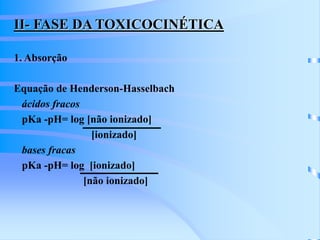 II- FASE DA TOXICOCINÉTICA 
1. Absorção 
Equação de Henderson-Hasselbach 
ácidos fracos 
pKa -pH= log [não ionizado] 
[ionizado] 
bases fracas 
pKa -pH= log [ionizado] 
[não ionizado] 
 