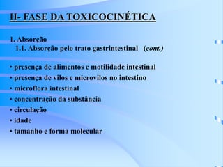 II- FASE DA TOXICOCINÉTICA 
1. Absorção 
1.1. Absorção pelo trato gastrintestinal (cont.) 
• presença de alimentos e motilidade intestinal 
• presença de vilos e microvilos no intestino 
• microflora intestinal 
• concentração da substância 
• circulação 
• idade 
• tamanho e forma molecular 
 