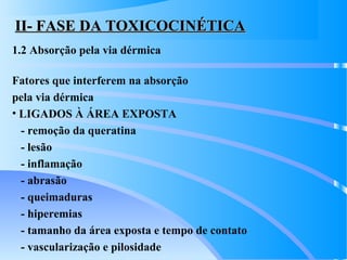 II- FASE DA TOXICOCINÉTICAII- FASE DA TOXICOCINÉTICA
1.2 Absorção pela via dérmica
Fatores que interferem na absorção
pela via dérmica
• LIGADOS À ÁREA EXPOSTA
- remoção da queratina
- lesão
- inflamação
- abrasão
- queimaduras
- hiperemias
- tamanho da área exposta e tempo de contato
- vascularização e pilosidade
 