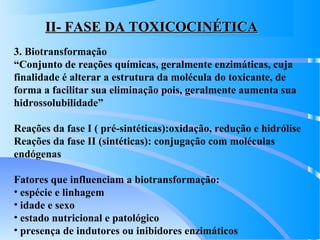 II- FASE DA TOXICOCINÉTICAII- FASE DA TOXICOCINÉTICA
3. Biotransformação
“Conjunto de reações químicas, geralmente enzimáticas, cuja
finalidade é alterar a estrutura da molécula do toxicante, de
forma a facilitar sua eliminação pois, geralmente aumenta sua
hidrossolubilidade”
Reações da fase I ( pré-sintéticas):oxidação, redução e hidrólise
Reações da fase II (sintéticas): conjugação com moléculas
endógenas
Fatores que influenciam a biotransformação:
• espécie e linhagem
• idade e sexo
• estado nutricional e patológico
• presença de indutores ou inibidores enzimáticos
 