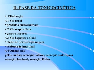 II- FASE DA TOXICOCINÉTICAII- FASE DA TOXICOCINÉTICA
4. Eliminação
4.1 Via renal
• produtos hidrossolúveis
4.2 Via respiratória
• gases e vapores
4.3 Via hepática e fecal
• efeito de primeira passagem
• reabsorção intestinal
4.4 Outras vias
pêlos, unhas; secreção salivar; secreção sudorípara
secreção lacrimal; secreção láctea
 