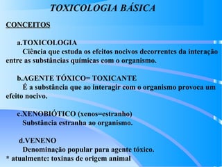 TOXICOLOGIA BÁSICA
CONCEITOSCONCEITOS
a.TOXICOLOGIA
Ciência que estuda os efeitos nocivos decorrentes da interação
entre as substâncias químicas com o organismo.
b.AGENTE TÓXICO= TOXICANTE
É a substância que ao interagir com o organismo provoca um
efeito nocivo.
c.XENOBIÓTICO (xenos=estranho)
Substância estranha ao organismo.
d.VENENO
Denominação popular para agente tóxico.
* atualmente: toxinas de origem animal
 