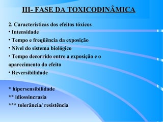 III- FASE DA TOXICODINÂMICAIII- FASE DA TOXICODINÂMICA
2. Características dos efeitos tóxicos
• Intensidade
• Tempo e freqüência da exposição
• Nível do sistema biológico
• Tempo decorrido entre a exposição e o
aparecimento do efeito
• Reversibilidade
* hipersensibilidade
** idiossincrasia
*** tolerância/ resistência
 