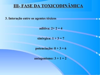 III- FASE DA TOXICODINÂMICAIII- FASE DA TOXICODINÂMICA
3. Interação entre os agentes tóxicos
aditiva: 2+ 2 = 4
sinérgica: 1 + 3 = 7
potenciação: 0 + 3 = 6
antagonismo: 3 + 1 = 2
 