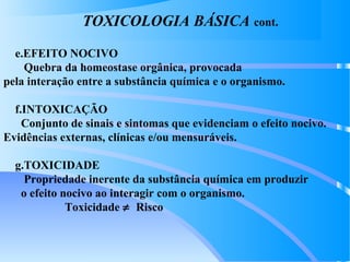 TOXICOLOGIA BÁSICA cont.
e.EFEITO NOCIVO
Quebra da homeostase orgânica, provocada
pela interação entre a substância química e o organismo.
f.INTOXICAÇÃO
Conjunto de sinais e sintomas que evidenciam o efeito nocivo.
Evidências externas, clínicas e/ou mensuráveis.
g.TOXICIDADE
Propriedade inerente da substância química em produzir
o efeito nocivo ao interagir com o organismo.
Toxicidade ≠ Risco
 