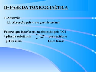 II- FASE DA TOXICOCINÉTICAII- FASE DA TOXICOCINÉTICA
1. Absorção
1.1. Absorção pelo trato gastrintestinal
Fatores que interferem na absorção pelo TGI
• pKa da substância para ácidos e
pH do meio bases fracas
 