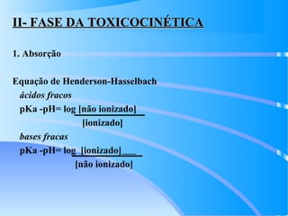 II- FASE DA TOXICOCINÉTICAII- FASE DA TOXICOCINÉTICA
1. Absorção
Equação de Henderson-Hasselbach
ácidos fracos
pKa -pH= log [não ionizado]
[ionizado]
bases fracas
pKa -pH= log [ionizado]
[não ionizado]
 