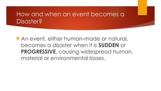 How and when an event becomes a
Disaster?
 An event, either human-made or natural,
becomes a disaster when it is SUDDEN or
PROGRESSIVE, causing widespread human,
material or environmental losses.
 