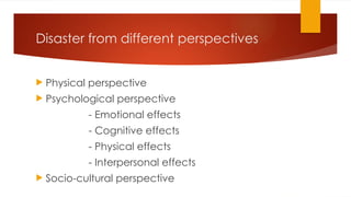 Disaster from different perspectives
 Physical perspective
 Psychological perspective
- Emotional effects
- Cognitive effects
- Physical effects
- Interpersonal effects
 Socio-cultural perspective
 