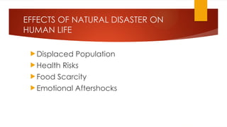 EFFECTS OF NATURAL DISASTER ON
HUMAN LIFE
 Displaced Population
 Health Risks
 Food Scarcity
 Emotional Aftershocks
 