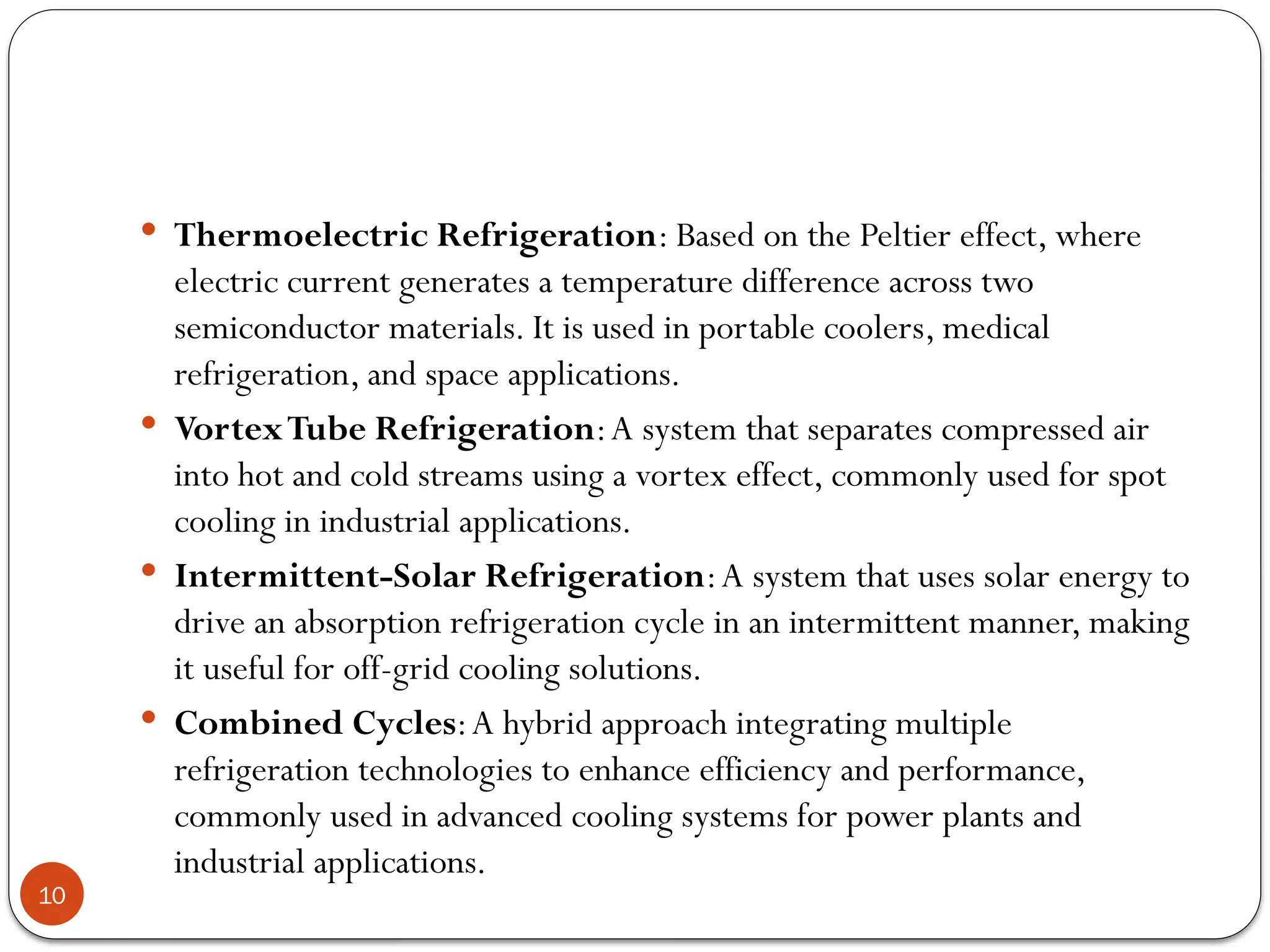 10
 Thermoelectric Refrigeration: Based on the Peltier effect, where
electric current generates a temperature difference across two
semiconductor materials. It is used in portable coolers, medical
refrigeration, and space applications.
 VortexTube Refrigeration:A system that separates compressed air
into hot and cold streams using a vortex effect, commonly used for spot
cooling in industrial applications.
 Intermittent-Solar Refrigeration:A system that uses solar energy to
drive an absorption refrigeration cycle in an intermittent manner, making
it useful for off-grid cooling solutions.
 Combined Cycles:A hybrid approach integrating multiple
refrigeration technologies to enhance efficiency and performance,
commonly used in advanced cooling systems for power plants and
industrial applications.
 