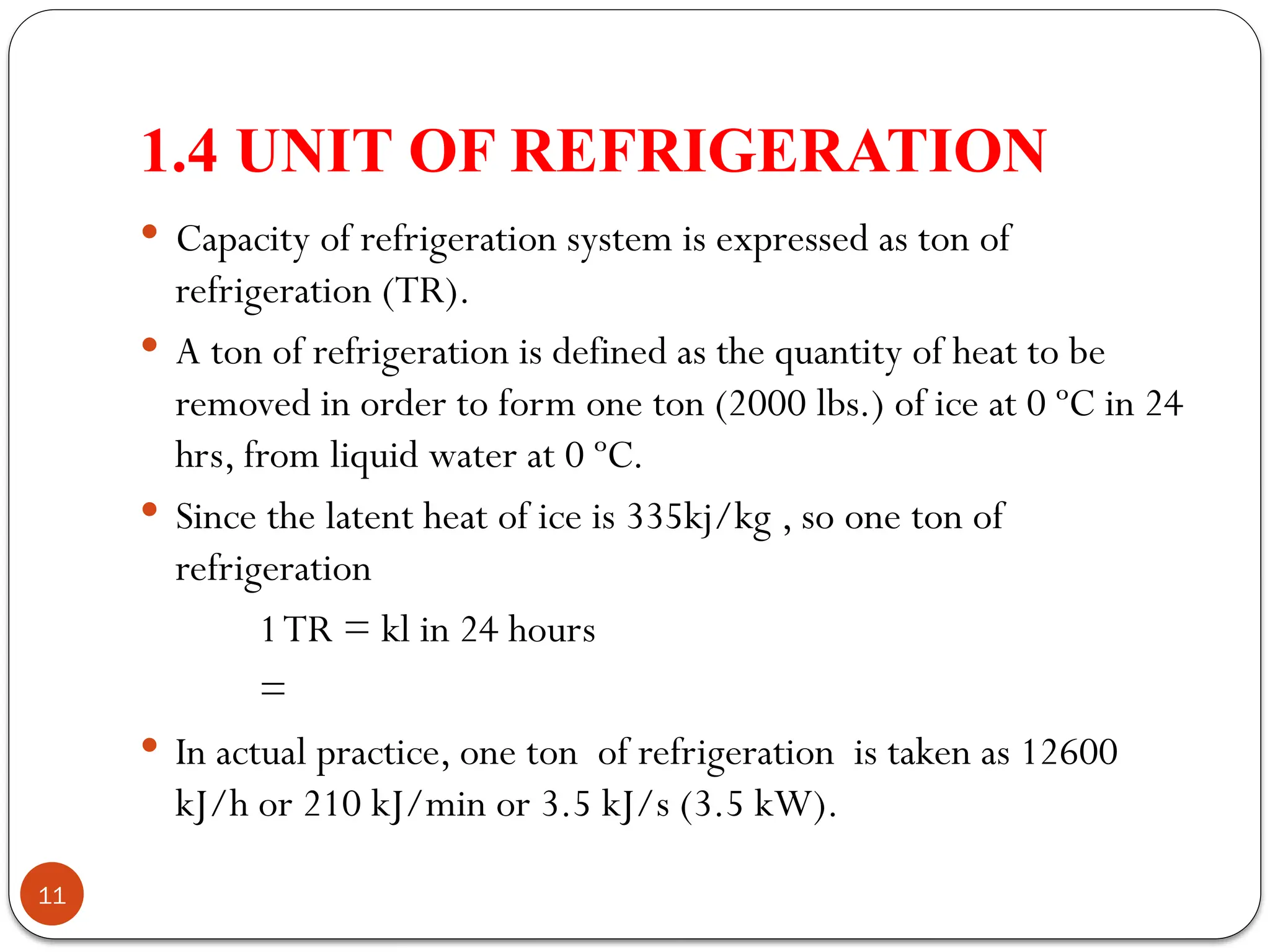 1.4 UNIT OF REFRIGERATION
11
 Capacity of refrigeration system is expressed as ton of
refrigeration (TR).
 A ton of refrigeration is defined as the quantity of heat to be
removed in order to form one ton (2000 lbs.) of ice at 0 ºC in 24
hrs, from liquid water at 0 ºC.
 Since the latent heat of ice is 335kj/kg , so one ton of
refrigeration
1TR = kl in 24 hours
=
 In actual practice, one ton of refrigeration is taken as 12600
kJ/h or 210 kJ/min or 3.5 kJ/s (3.5 kW).
 