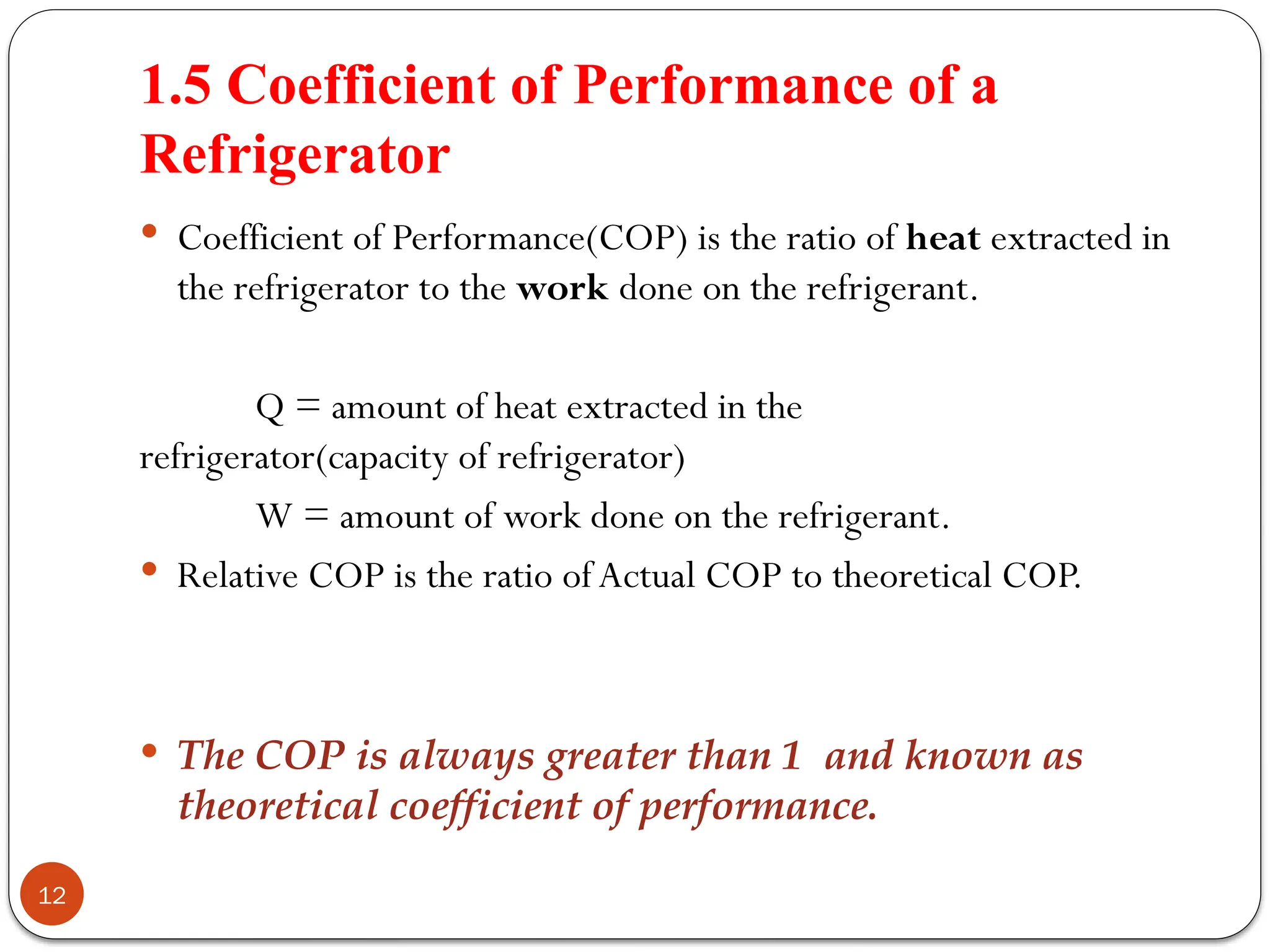1.5 Coefficient of Performance of a
Refrigerator
12
 Coefficient of Performance(COP) is the ratio of heat extracted in
the refrigerator to the work done on the refrigerant.
Q = amount of heat extracted in the
refrigerator(capacity of refrigerator)
W = amount of work done on the refrigerant.
 Relative COP is the ratio ofActual COP to theoretical COP.
 The COP is always greater than 1 and known as
theoretical coefficient of performance.
 