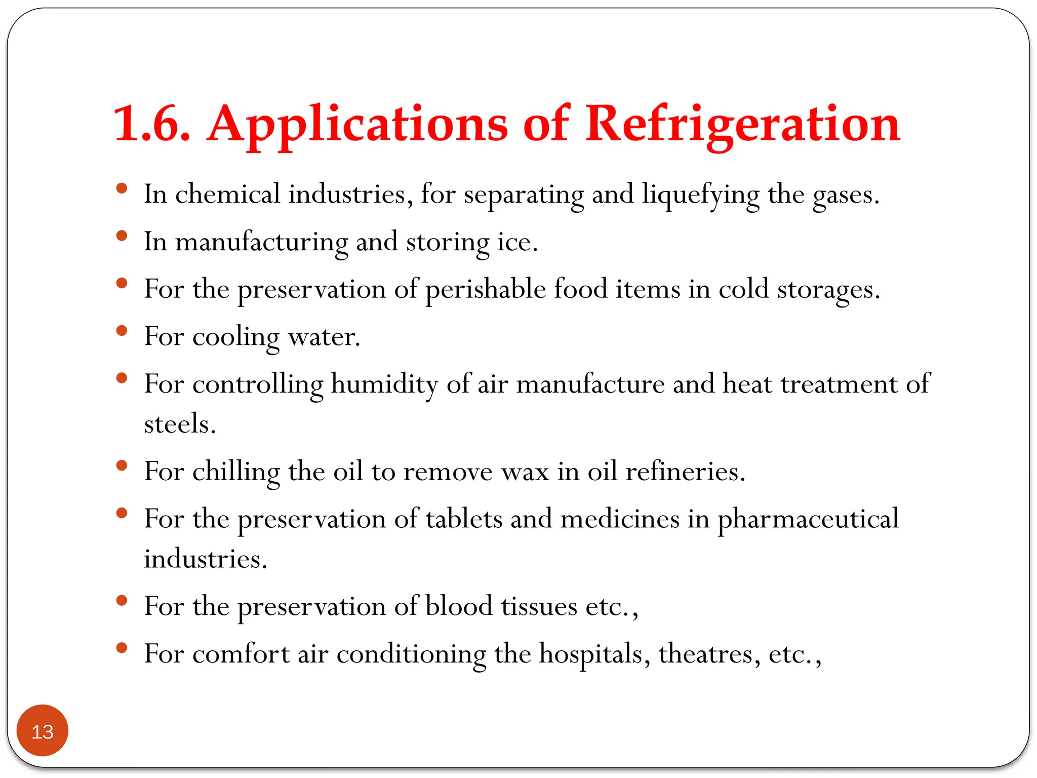 1.6. Applications of Refrigeration
13
 In chemical industries, for separating and liquefying the gases.
 In manufacturing and storing ice.
 For the preservation of perishable food items in cold storages.
 For cooling water.
 For controlling humidity of air manufacture and heat treatment of
steels.
 For chilling the oil to remove wax in oil refineries.
 For the preservation of tablets and medicines in pharmaceutical
industries.
 For the preservation of blood tissues etc.,
 For comfort air conditioning the hospitals, theatres, etc.,
 