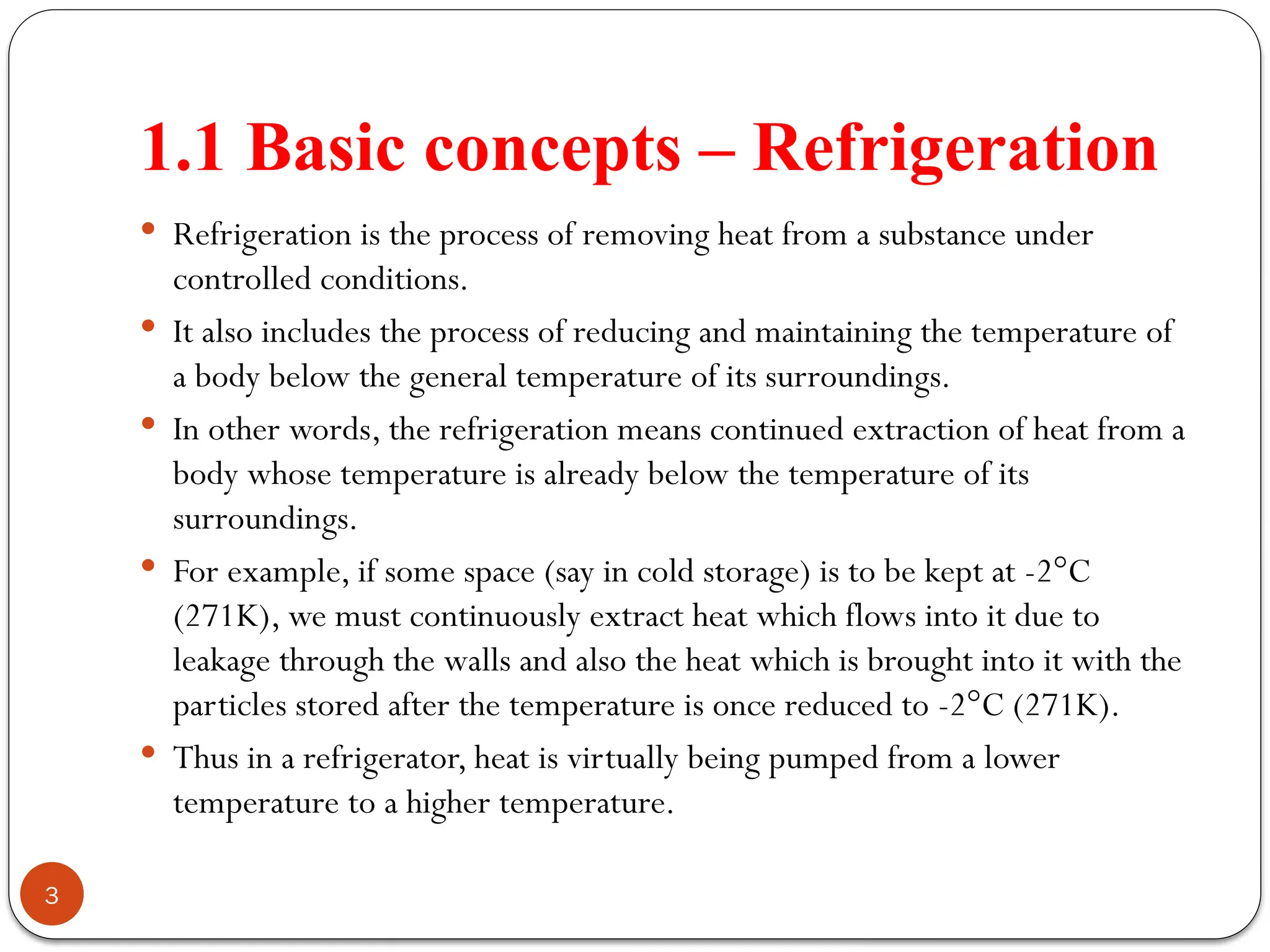 1.1 Basic concepts – Refrigeration
3
 Refrigeration is the process of removing heat from a substance under
controlled conditions.
 It also includes the process of reducing and maintaining the temperature of
a body below the general temperature of its surroundings.
 In other words, the refrigeration means continued extraction of heat from a
body whose temperature is already below the temperature of its
surroundings.
 For example, if some space (say in cold storage) is to be kept at -2°C
(271K), we must continuously extract heat which flows into it due to
leakage through the walls and also the heat which is brought into it with the
particles stored after the temperature is once reduced to -2°C (271K).
 Thus in a refrigerator, heat is virtually being pumped from a lower
temperature to a higher temperature.
 