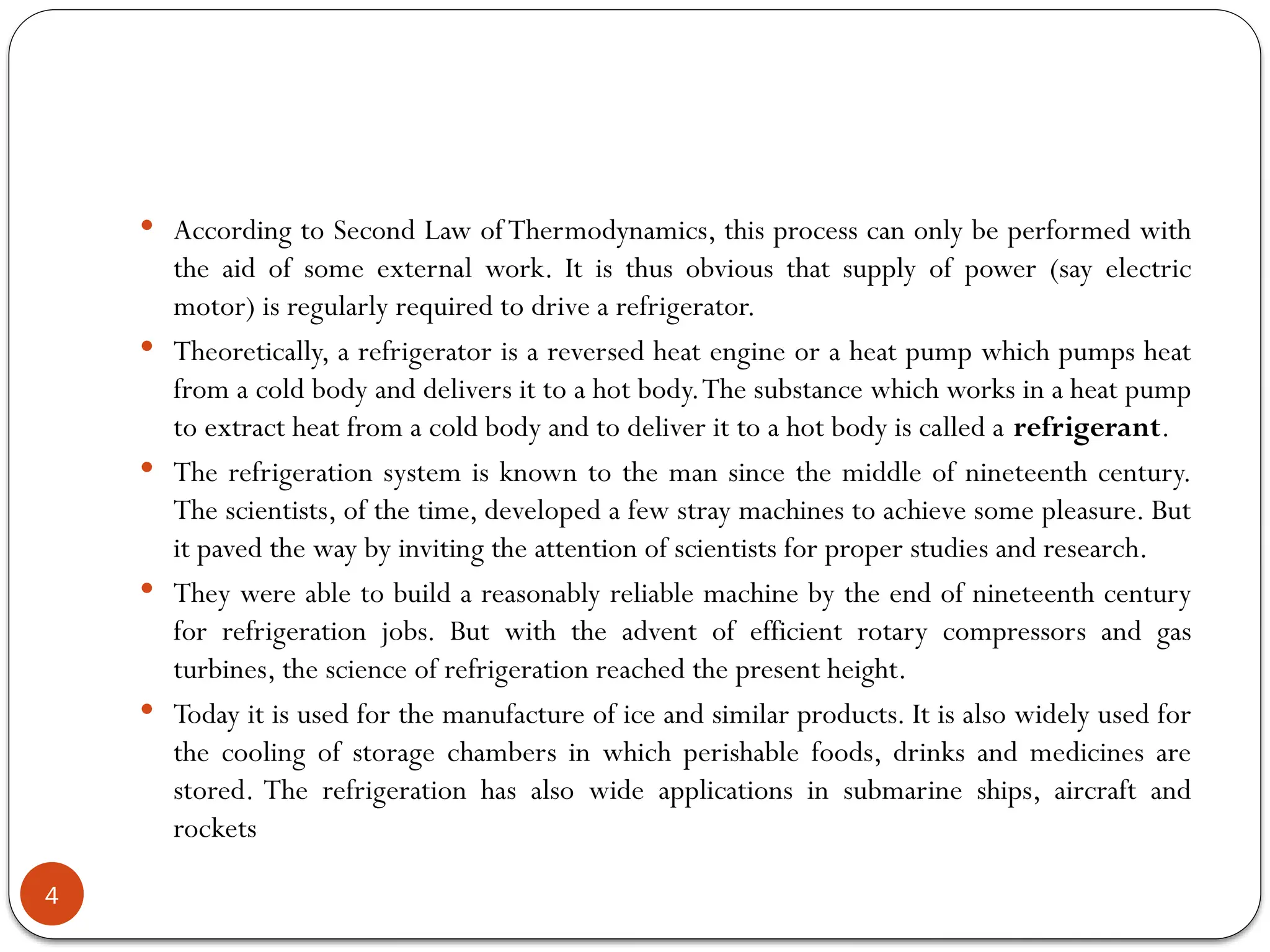 4
 According to Second Law of Thermodynamics, this process can only be performed with
the aid of some external work. It is thus obvious that supply of power (say electric
motor) is regularly required to drive a refrigerator.
 Theoretically, a refrigerator is a reversed heat engine or a heat pump which pumps heat
from a cold body and delivers it to a hot body.The substance which works in a heat pump
to extract heat from a cold body and to deliver it to a hot body is called a refrigerant.
 The refrigeration system is known to the man since the middle of nineteenth century.
The scientists, of the time, developed a few stray machines to achieve some pleasure. But
it paved the way by inviting the attention of scientists for proper studies and research.
 They were able to build a reasonably reliable machine by the end of nineteenth century
for refrigeration jobs. But with the advent of efficient rotary compressors and gas
turbines, the science of refrigeration reached the present height.
 Today it is used for the manufacture of ice and similar products. It is also widely used for
the cooling of storage chambers in which perishable foods, drinks and medicines are
stored. The refrigeration has also wide applications in submarine ships, aircraft and
rockets
 