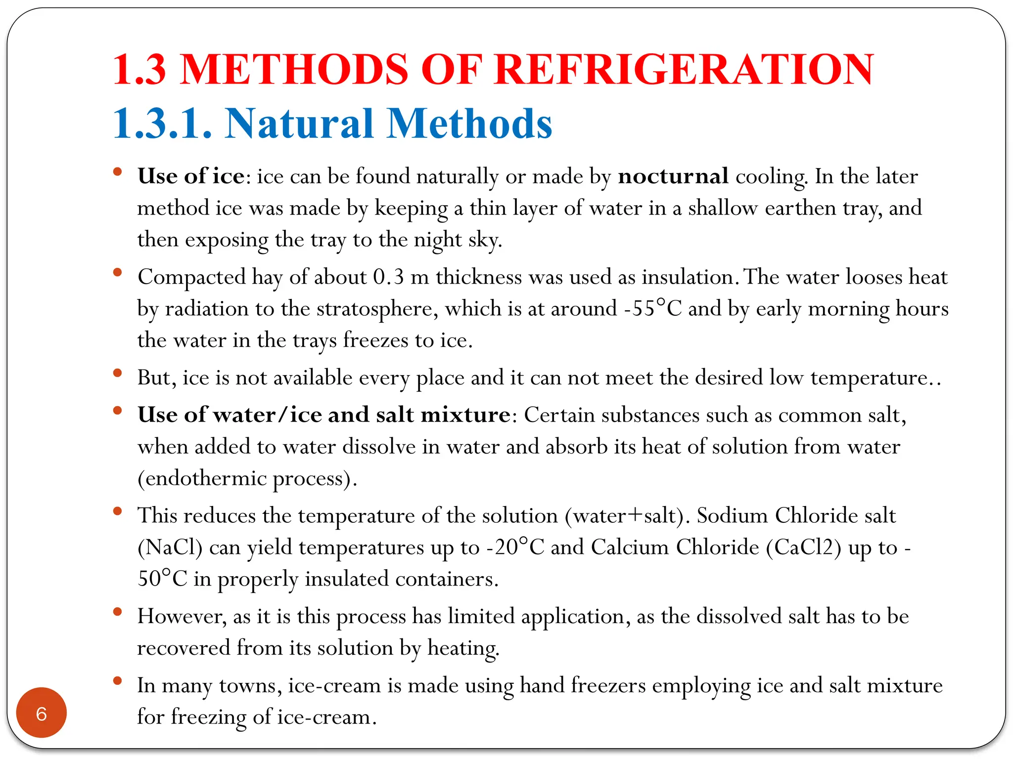 1.3 METHODS OF REFRIGERATION
1.3.1. Natural Methods
6
 Use of ice: ice can be found naturally or made by nocturnal cooling. In the later
method ice was made by keeping a thin layer of water in a shallow earthen tray, and
then exposing the tray to the night sky.
 Compacted hay of about 0.3 m thickness was used as insulation.The water looses heat
by radiation to the stratosphere, which is at around -55°C and by early morning hours
the water in the trays freezes to ice.
 But, ice is not available every place and it can not meet the desired low temperature..
 Use of water/ice and salt mixture: Certain substances such as common salt,
when added to water dissolve in water and absorb its heat of solution from water
(endothermic process).
 This reduces the temperature of the solution (water+salt). Sodium Chloride salt
(NaCl) can yield temperatures up to -20°C and Calcium Chloride (CaCl2) up to -
50°C in properly insulated containers.
 However, as it is this process has limited application, as the dissolved salt has to be
recovered from its solution by heating.
 In many towns, ice-cream is made using hand freezers employing ice and salt mixture
for freezing of ice-cream.
 