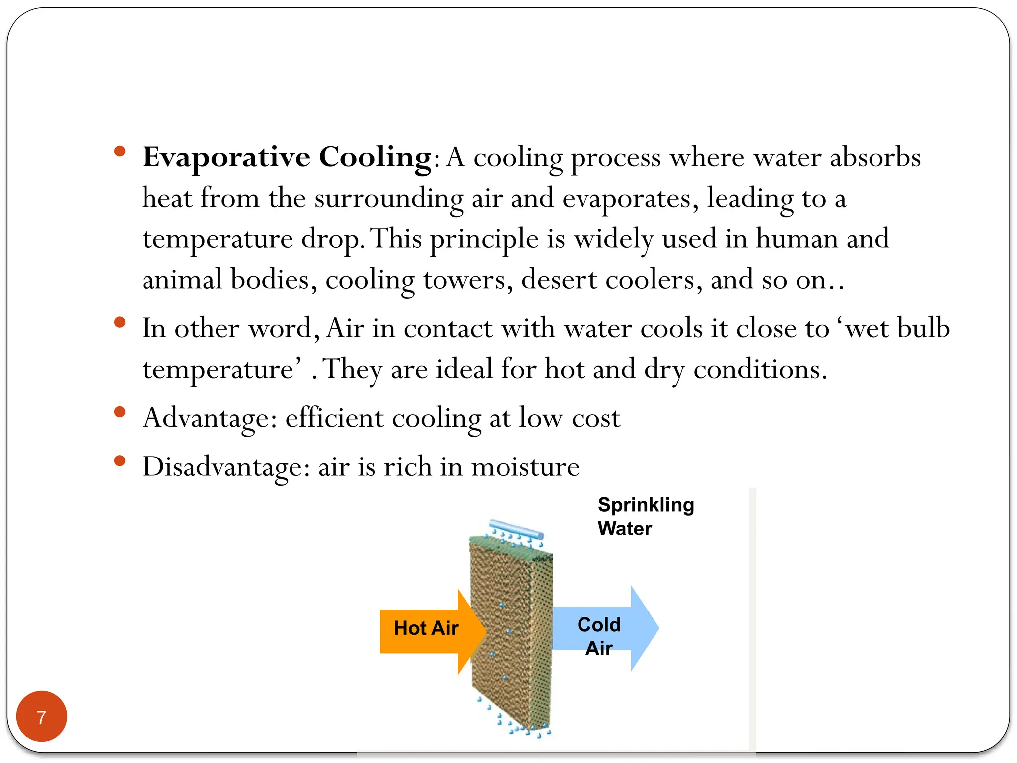7
 Evaporative Cooling:A cooling process where water absorbs
heat from the surrounding air and evaporates, leading to a
temperature drop.This principle is widely used in human and
animal bodies, cooling towers, desert coolers, and so on..
 In other word,Air in contact with water cools it close to‘wet bulb
temperature’ .They are ideal for hot and dry conditions.
 Advantage: efficient cooling at low cost
 Disadvantage: air is rich in moisture
Cold
Air
Hot Air
Sprinkling
Water
 