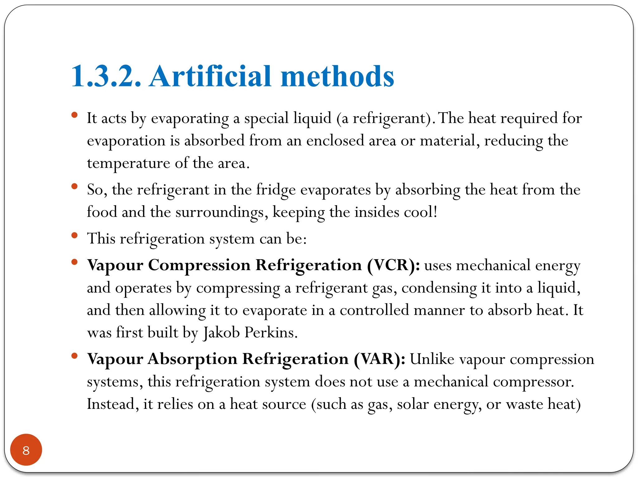 1.3.2. Artificial methods
8
 It acts by evaporating a special liquid (a refrigerant).The heat required for
evaporation is absorbed from an enclosed area or material, reducing the
temperature of the area.
 So, the refrigerant in the fridge evaporates by absorbing the heat from the
food and the surroundings, keeping the insides cool!
 This refrigeration system can be:
 Vapour Compression Refrigeration (VCR): uses mechanical energy
and operates by compressing a refrigerant gas, condensing it into a liquid,
and then allowing it to evaporate in a controlled manner to absorb heat. It
was first built by Jakob Perkins.
 Vapour Absorption Refrigeration (VAR): Unlike vapour compression
systems, this refrigeration system does not use a mechanical compressor.
Instead, it relies on a heat source (such as gas, solar energy, or waste heat)
 
