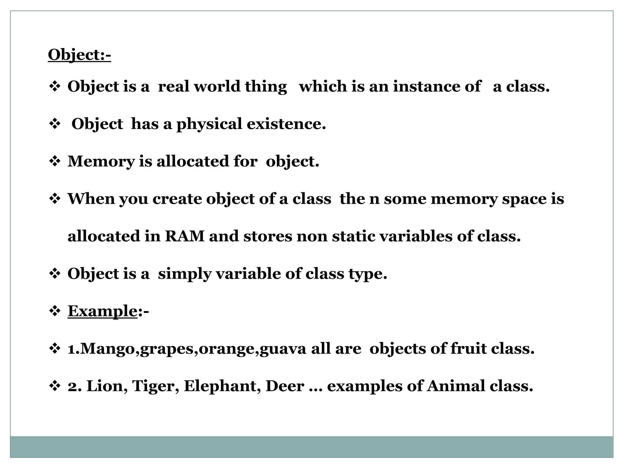 Object:-  Object is a real world thing which is an instance of a class.  Object has a physical existence.  Memory is allocated for object.  When you create object of a class the n some memory space is allocated in RAM and stores non static variables of class.  Object is a simply variable of class type.  Example:-  1.Mango,grapes,orange,guava all are objects of fruit class.  2. Lion, Tiger, Elephant, Deer … examples of Animal class. 