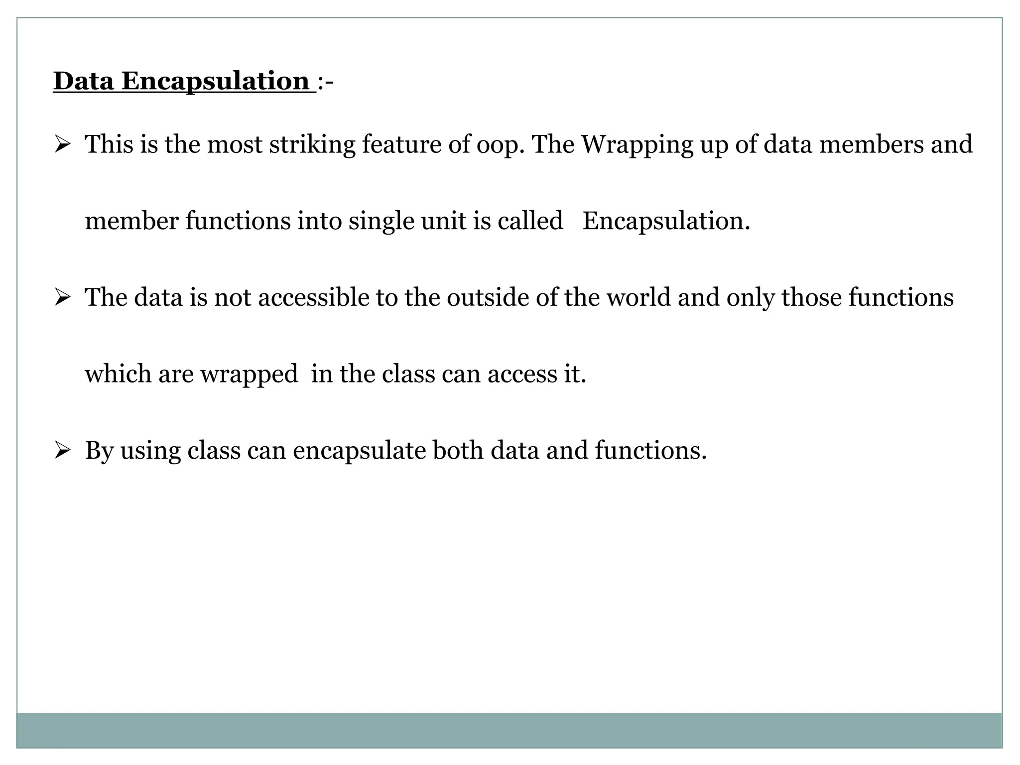 Data Encapsulation :-  This is the most striking feature of oop. The Wrapping up of data members and member functions into single unit is called Encapsulation.  The data is not accessible to the outside of the world and only those functions which are wrapped in the class can access it.  By using class can encapsulate both data and functions. 