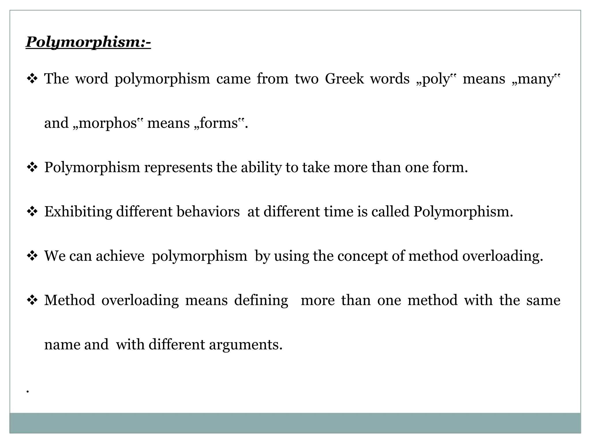 Polymorphism:-  The word polymorphism came from two Greek words „poly‟ means „many‟ and „morphos‟ means „forms‟.  Polymorphism represents the ability to take more than one form.  Exhibiting different behaviors at different time is called Polymorphism.  We can achieve polymorphism by using the concept of method overloading.  Method overloading means defining more than one method with the same name and with different arguments. . 