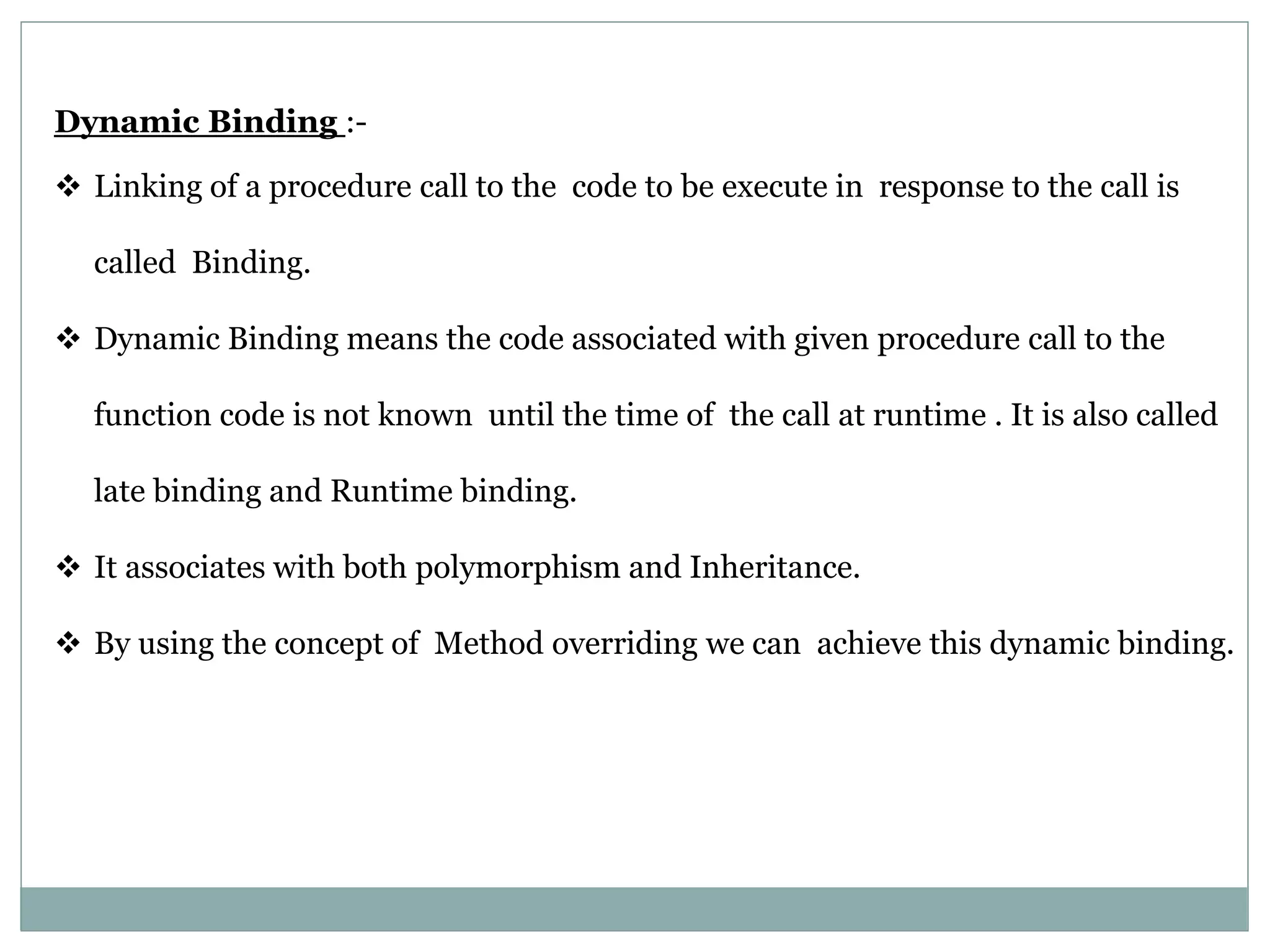 Dynamic Binding :-  Linking of a procedure call to the code to be execute in response to the call is called Binding.  Dynamic Binding means the code associated with given procedure call to the function code is not known until the time of the call at runtime . It is also called late binding and Runtime binding.  It associates with both polymorphism and Inheritance.  By using the concept of Method overriding we can achieve this dynamic binding. 