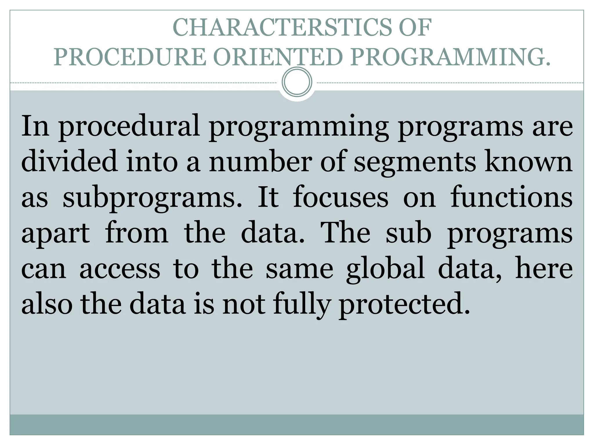 CHARACTERSTICS OF PROCEDURE ORIENTED PROGRAMMING. In procedural programming programs are divided into a number of segments known as subprograms. It focuses on functions apart from the data. The sub programs can access to the same global data, here also the data is not fully protected. 