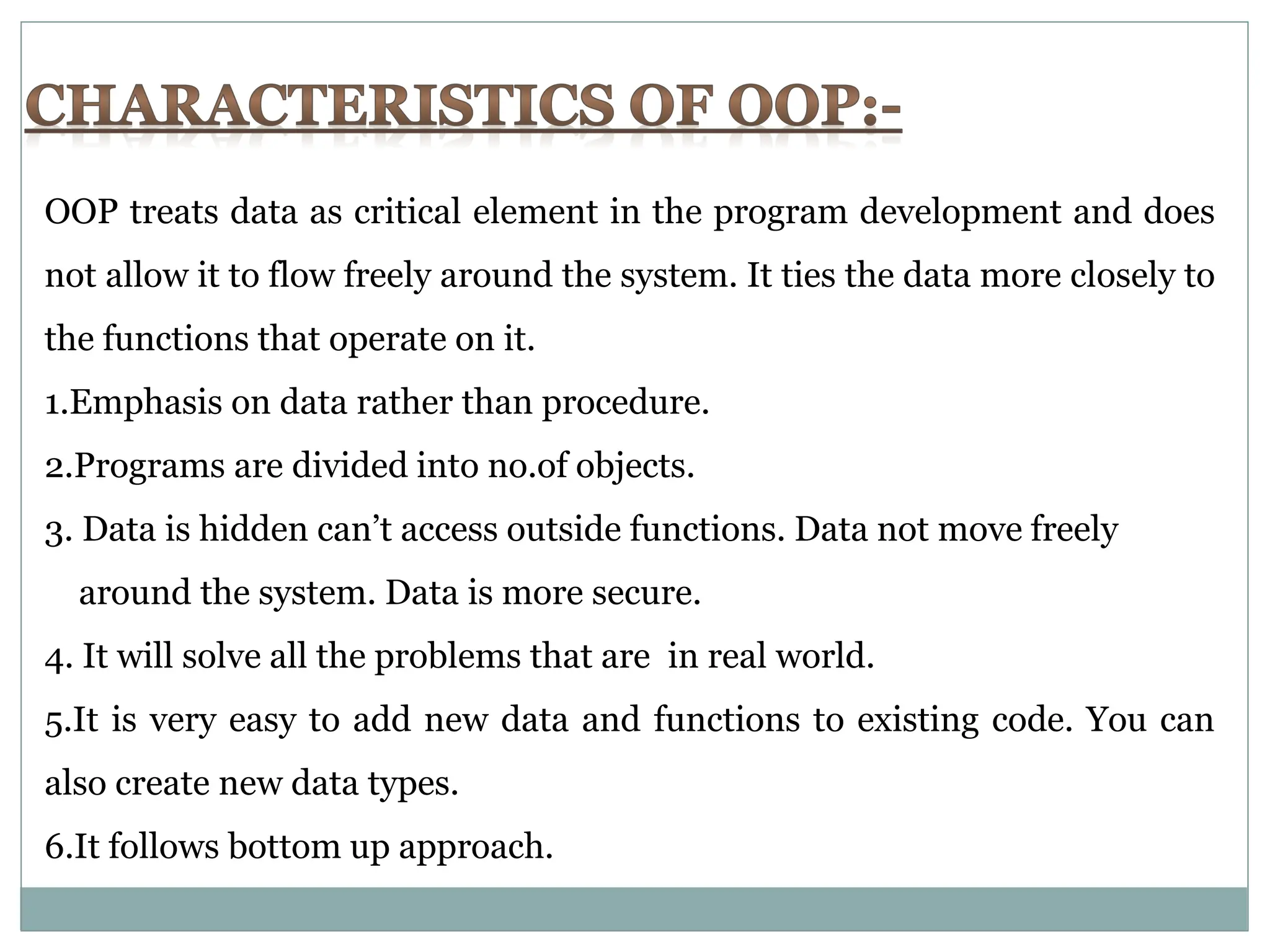 OOP treats data as critical element in the program development and does not allow it to flow freely around the system. It ties the data more closely to the functions that operate on it. 1.Emphasis on data rather than procedure. 2.Programs are divided into no.of objects. 3. Data is hidden can’t access outside functions. Data not move freely around the system. Data is more secure. 4. It will solve all the problems that are in real world. 5.It is very easy to add new data and functions to existing code. You can also create new data types. 6.It follows bottom up approach. 