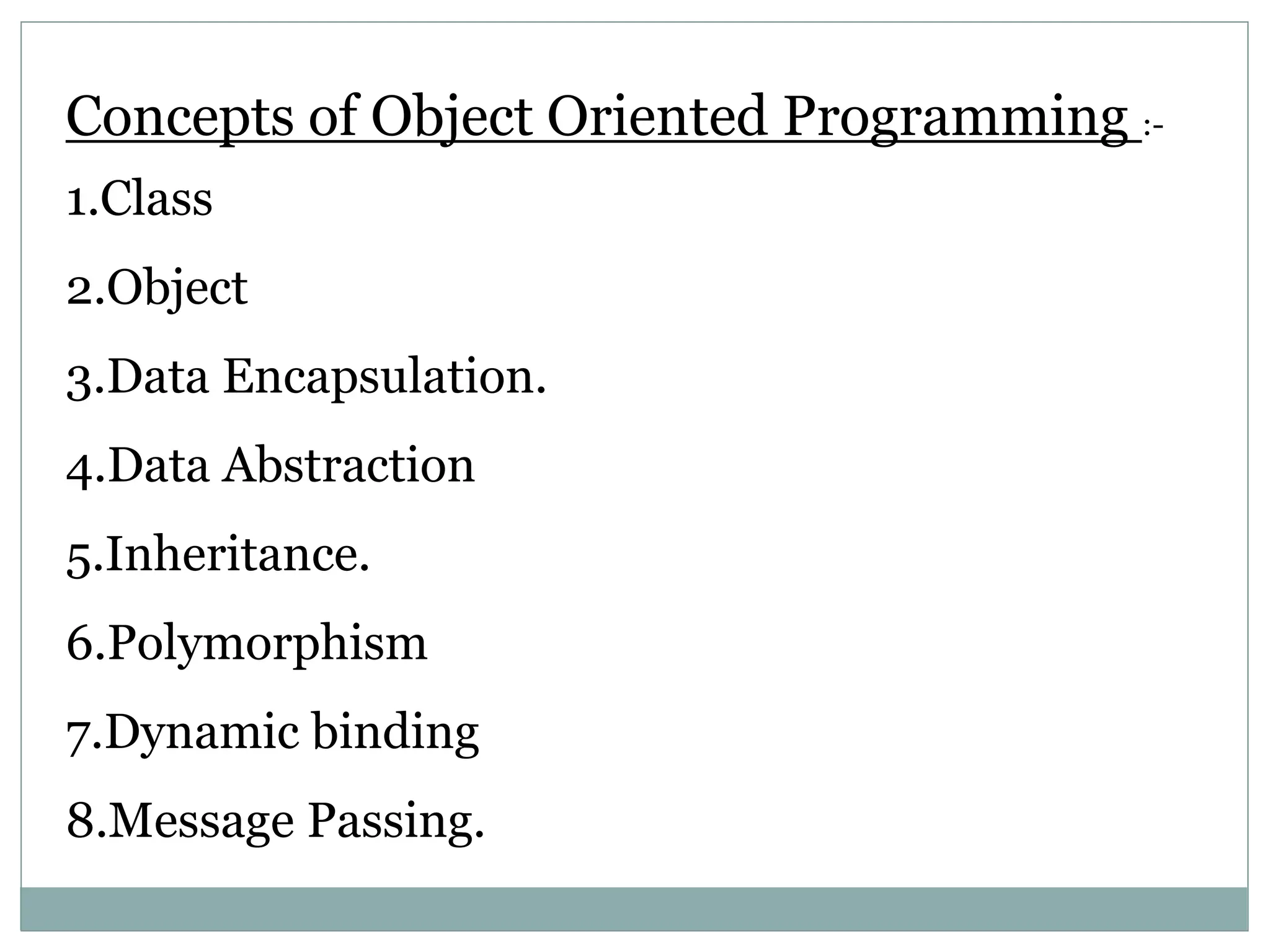 Concepts of Object Oriented Programming :- 1.Class 2.Object 3.Data Encapsulation. 4.Data Abstraction 5.Inheritance. 6.Polymorphism 7.Dynamic binding 8.Message Passing. 