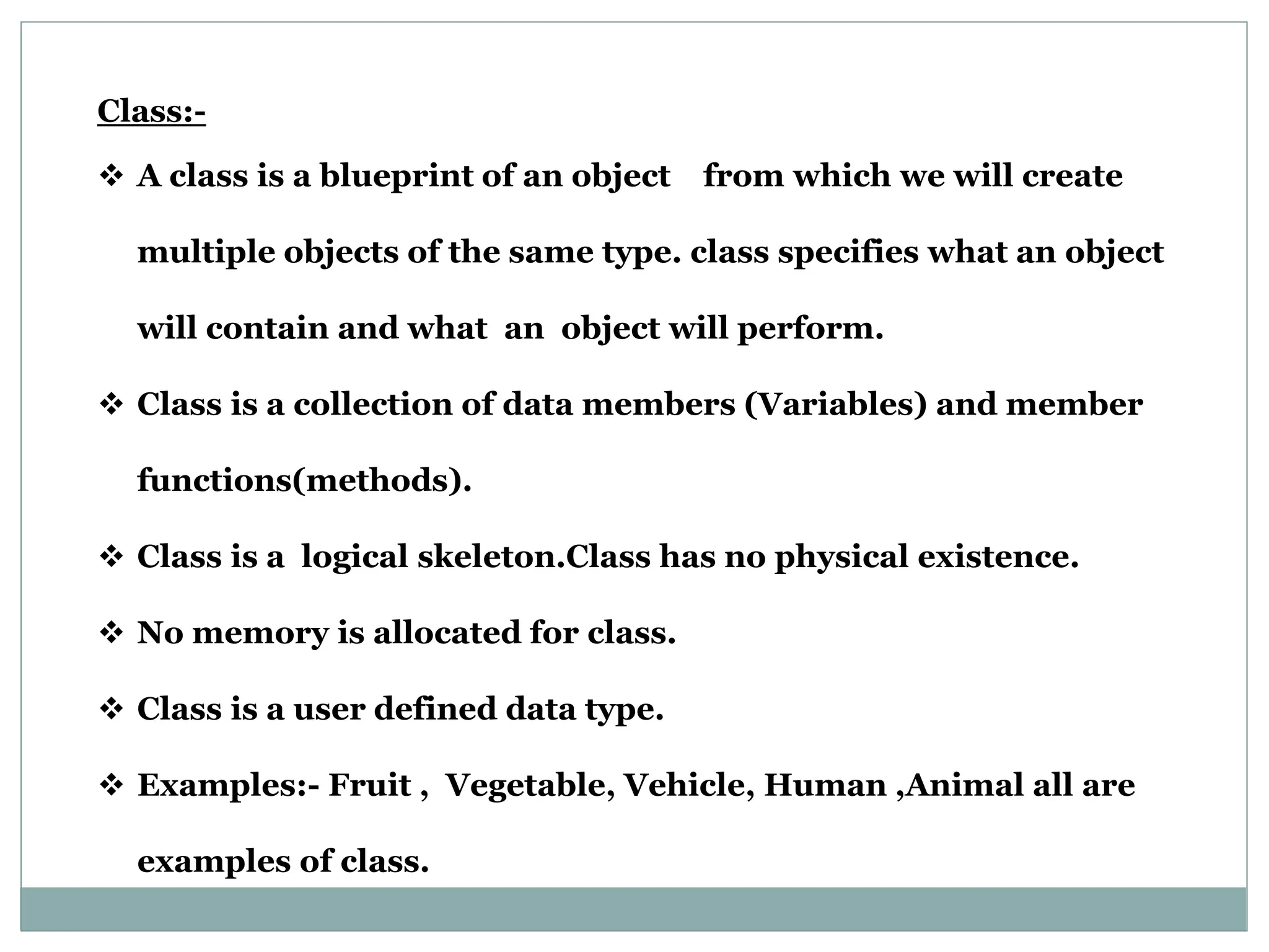 Class:-  A class is a blueprint of an object from which we will create multiple objects of the same type. class specifies what an object will contain and what an object will perform.  Class is a collection of data members (Variables) and member functions(methods).  Class is a logical skeleton.Class has no physical existence.  No memory is allocated for class.  Class is a user defined data type.  Examples:- Fruit , Vegetable, Vehicle, Human ,Animal all are examples of class. 