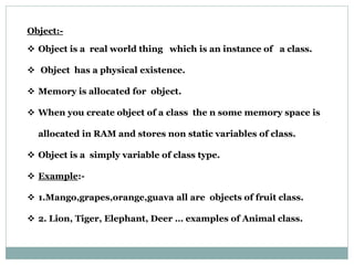 Object:-
 Object is a real world thing which is an instance of a class.
 Object has a physical existence.
 Memory is allocated for object.
 When you create object of a class the n some memory space is
allocated in RAM and stores non static variables of class.
 Object is a simply variable of class type.
 Example:-
 1.Mango,grapes,orange,guava all are objects of fruit class.
 2. Lion, Tiger, Elephant, Deer … examples of Animal class.
 