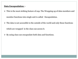 Data Encapsulation :-
 This is the most striking feature of oop. The Wrapping up of data members and
member functions into single unit is called Encapsulation.
 The data is not accessible to the outside of the world and only those functions
which are wrapped in the class can access it.
 By using class can encapsulate both data and functions.
 