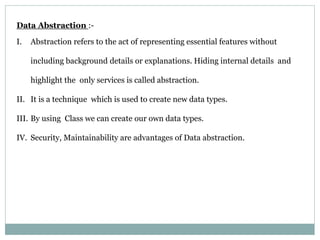 Data Abstraction :-
I. Abstraction refers to the act of representing essential features without
including background details or explanations. Hiding internal details and
highlight the only services is called abstraction.
II. It is a technique which is used to create new data types.
III. By using Class we can create our own data types.
IV. Security, Maintainability are advantages of Data abstraction.
 