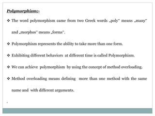 Polymorphism:-
 The word polymorphism came from two Greek words „poly‟ means „many‟
and „morphos‟ means „forms‟.
 Polymorphism represents the ability to take more than one form.
 Exhibiting different behaviors at different time is called Polymorphism.
 We can achieve polymorphism by using the concept of method overloading.
 Method overloading means defining more than one method with the same
name and with different arguments.
.
 