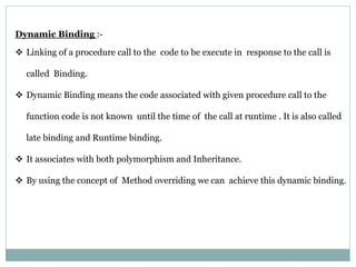 Dynamic Binding :-
 Linking of a procedure call to the code to be execute in response to the call is
called Binding.
 Dynamic Binding means the code associated with given procedure call to the
function code is not known until the time of the call at runtime . It is also called
late binding and Runtime binding.
 It associates with both polymorphism and Inheritance.
 By using the concept of Method overriding we can achieve this dynamic binding.
 