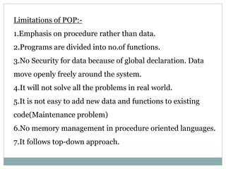 Limitations of POP:-
1.Emphasis on procedure rather than data.
2.Programs are divided into no.of functions.
3.No Security for data because of global declaration. Data
move openly freely around the system.
4.It will not solve all the problems in real world.
5.It is not easy to add new data and functions to existing
code(Maintenance problem)
6.No memory management in procedure oriented languages.
7.It follows top-down approach.
 