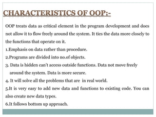 OOP treats data as critical element in the program development and does
not allow it to flow freely around the system. It ties the data more closely to
the functions that operate on it.
1.Emphasis on data rather than procedure.
2.Programs are divided into no.of objects.
3. Data is hidden can’t access outside functions. Data not move freely
around the system. Data is more secure.
4. It will solve all the problems that are in real world.
5.It is very easy to add new data and functions to existing code. You can
also create new data types.
6.It follows bottom up approach.
 