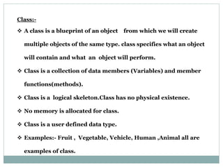 Class:-
 A class is a blueprint of an object from which we will create
multiple objects of the same type. class specifies what an object
will contain and what an object will perform.
 Class is a collection of data members (Variables) and member
functions(methods).
 Class is a logical skeleton.Class has no physical existence.
 No memory is allocated for class.
 Class is a user defined data type.
 Examples:- Fruit , Vegetable, Vehicle, Human ,Animal all are
examples of class.
 