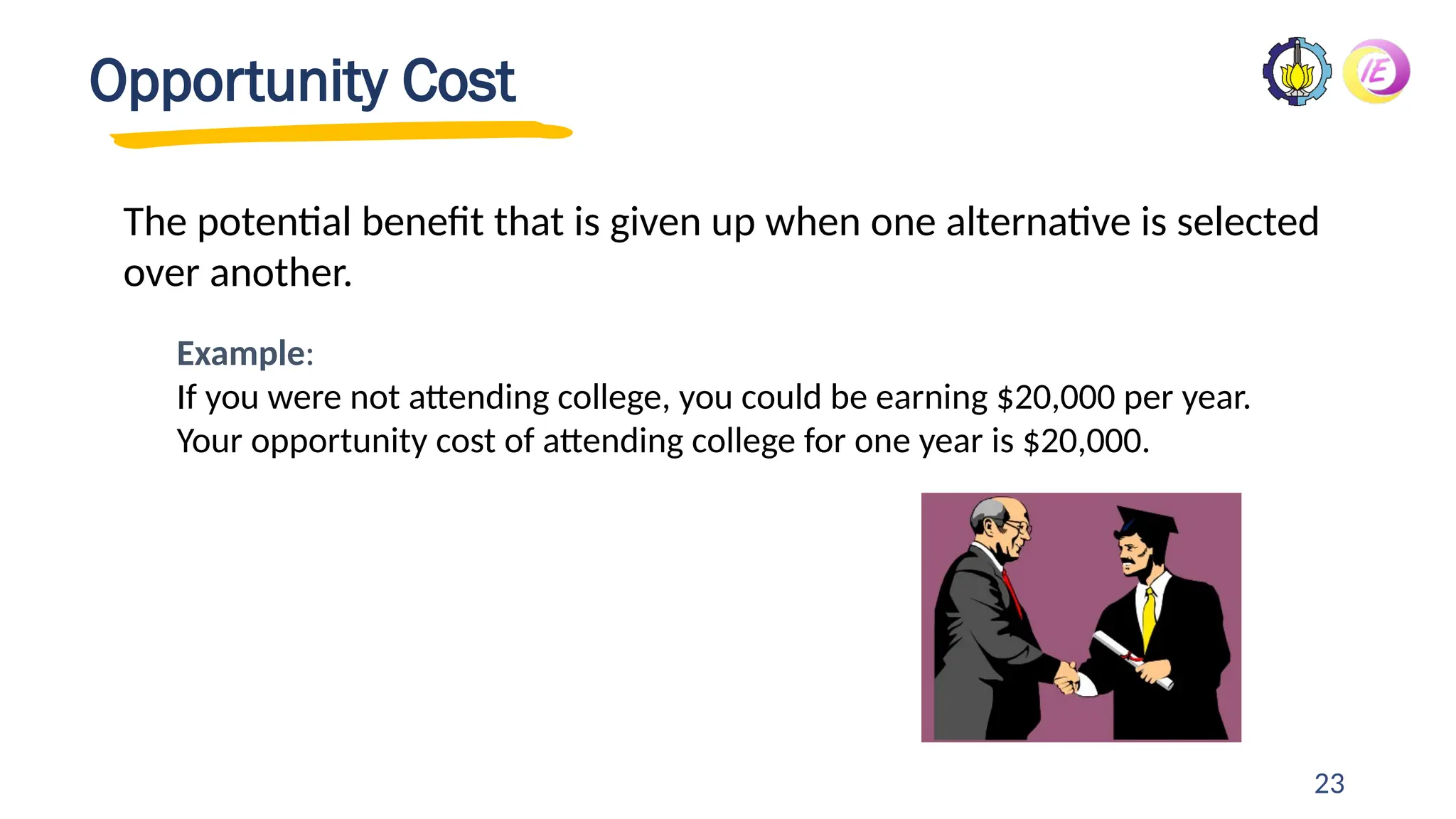 23
Opportunity Cost
The potential benefit that is given up when one alternative is selected
over another.
Example:
If you were not attending college, you could be earning $20,000 per year.
Your opportunity cost of attending college for one year is $20,000.
 