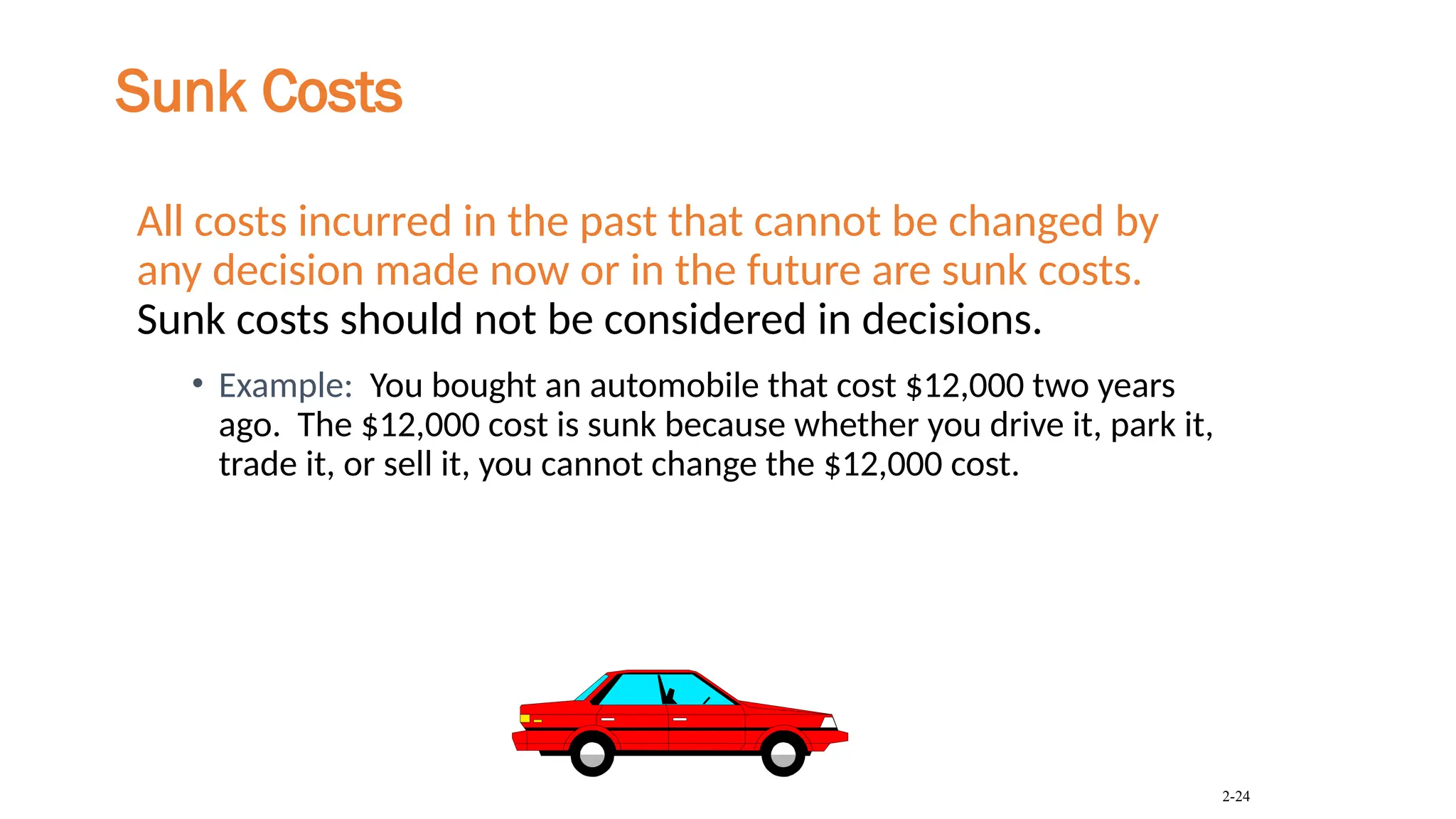 Sunk Costs
All costs incurred in the past that cannot be changed by
any decision made now or in the future are sunk costs.
Sunk costs should not be considered in decisions.
• Example: You bought an automobile that cost $12,000 two years
ago. The $12,000 cost is sunk because whether you drive it, park it,
trade it, or sell it, you cannot change the $12,000 cost.
2-24
 