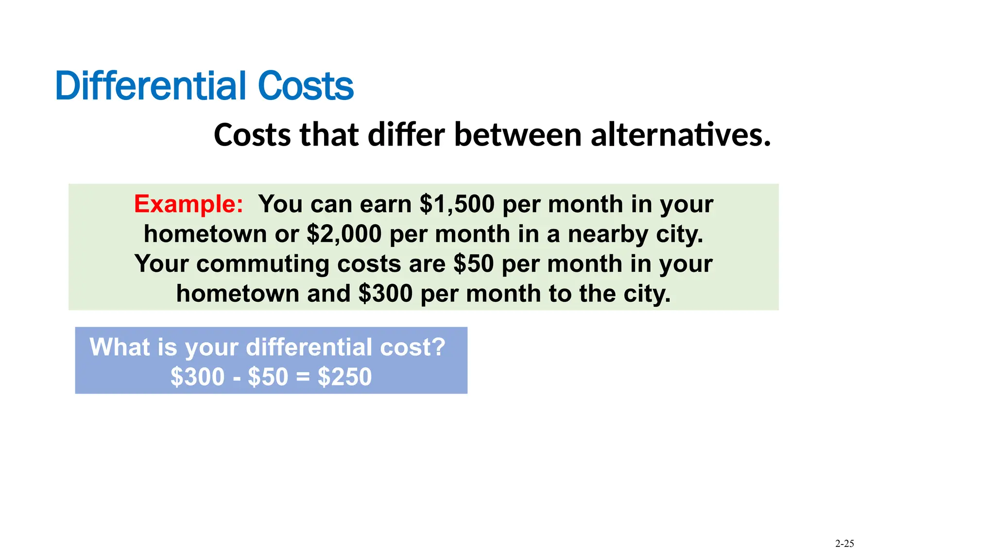 Differential Costs
Costs that differ between alternatives.
Example: You can earn $1,500 per month in your
hometown or $2,000 per month in a nearby city.
Your commuting costs are $50 per month in your
hometown and $300 per month to the city.
What is your differential cost?
$300 - $50 = $250
2-25
 
