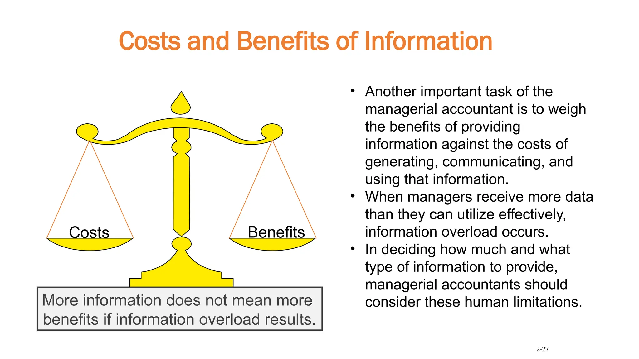 Costs and Benefits of Information
Costs Benefits
More information does not mean more
benefits if information overload results.
2-27
• Another important task of the
managerial accountant is to weigh
the benefits of providing
information against the costs of
generating, communicating, and
using that information.
• When managers receive more data
than they can utilize effectively,
information overload occurs.
• In deciding how much and what
type of information to provide,
managerial accountants should
consider these human limitations.
 
