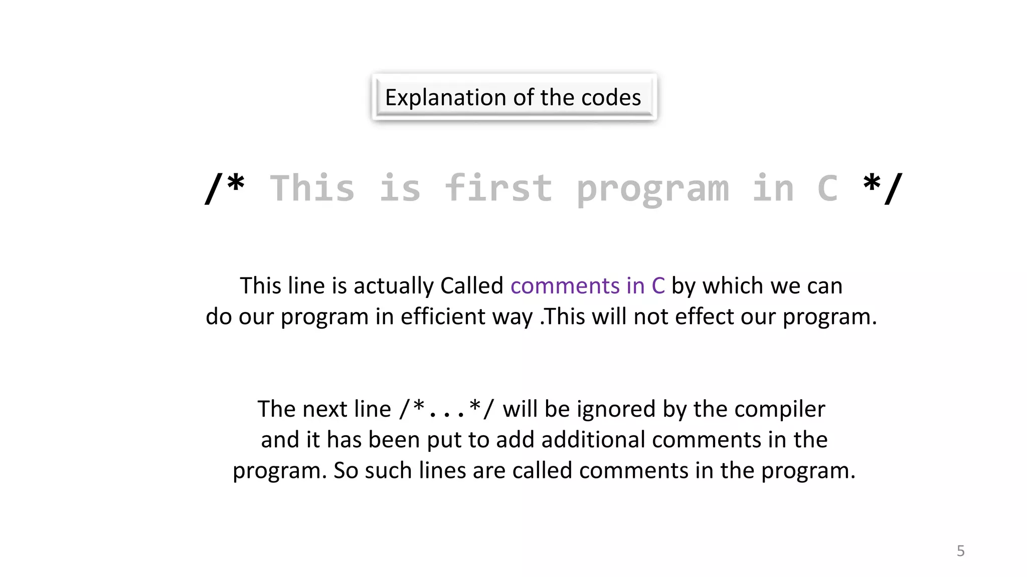 Explanation of the codes
/* This is first program in C */
This line is actually Called comments in C by which we can
do our program in efficient way .This will not effect our program.
The next line /*...*/ will be ignored by the compiler
and it has been put to add additional comments in the
program. So such lines are called comments in the program.
5