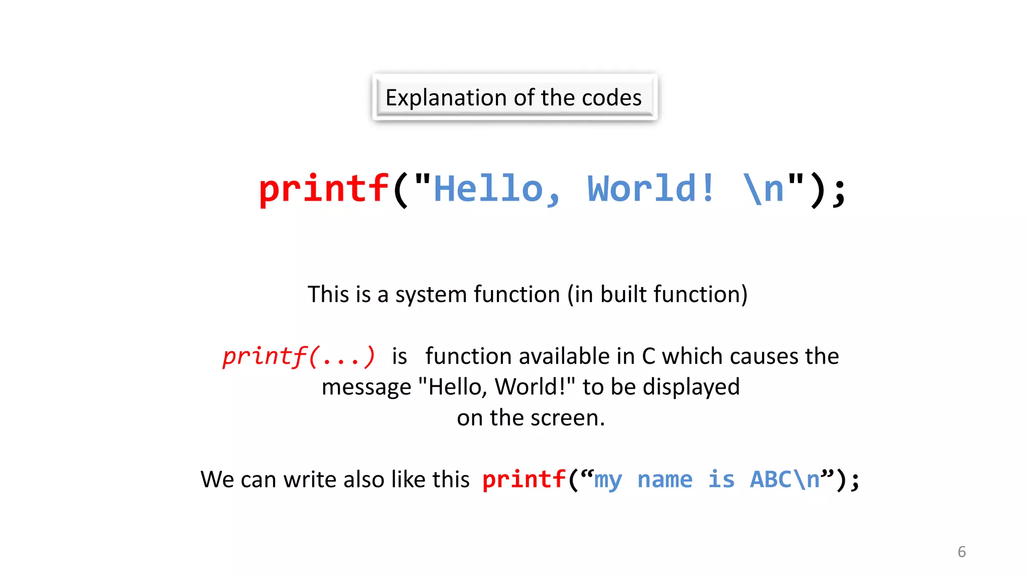 Explanation of the codes
printf("Hello, World! n");
This is a system function (in built function)
printf(...) is function available in C which causes the
message "Hello, World!" to be displayed
on the screen.
We can write also like this printf(“my name is ABCn”);
6
