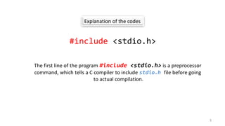 Explanation of the codes
#include <stdio.h>
The first line of the program #include <stdio.h> is a preprocessor
command, which tells a C compiler to include stdio.h file before going
to actual compilation.
3
 