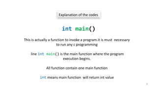 Explanation of the codes
int main()
This is actually a function to invoke a program.it is must necessary
to run any c programming
line int main() is the main function where the program
execution begins.
All function contain one main function
int means main function will return int value
4
 
