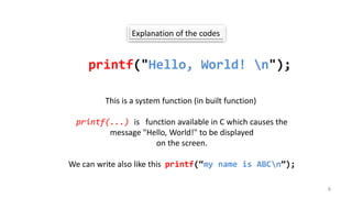 Explanation of the codes
printf("Hello, World! n");
This is a system function (in built function)
printf(...) is function available in C which causes the
message "Hello, World!" to be displayed
on the screen.
We can write also like this printf(“my name is ABCn”);
6
 